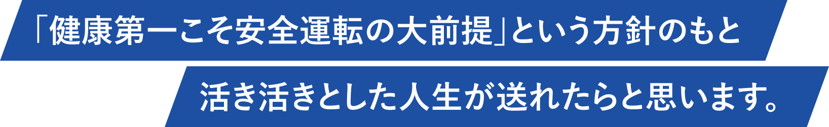 「健康第一こそ安全運転の大前提」という方針のもと活き活きとした人生が送れたらと思います。