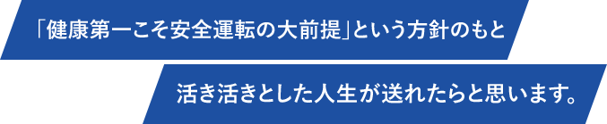 「健康第一こそ安全運転の大前提」という方針のもと活き活きとした人生が送れたらと思います。