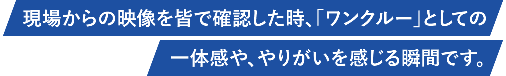 現場からの映像を皆で確認した時、「ワンクルー」としての一体感や、やりがいを感じる瞬間です。