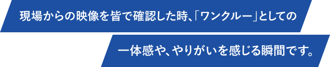 現場からの映像を皆で確認した時、「ワンクルー」としての一体感や、やりがいを感じる瞬間です。