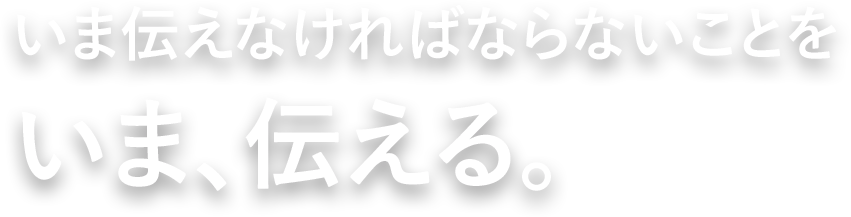 いま伝えなければならないことをいま、伝える。