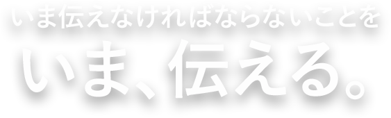 いま伝えなければならないことをいま、伝える。